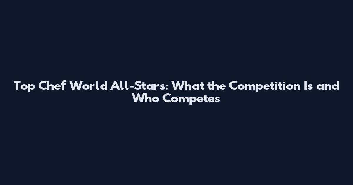 Top Chef World All-Stars: What the Competition Is and Who Competes