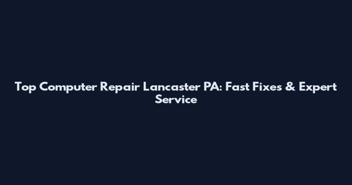 Top Computer Repair Lancaster PA: Fast Fixes & Expert Service