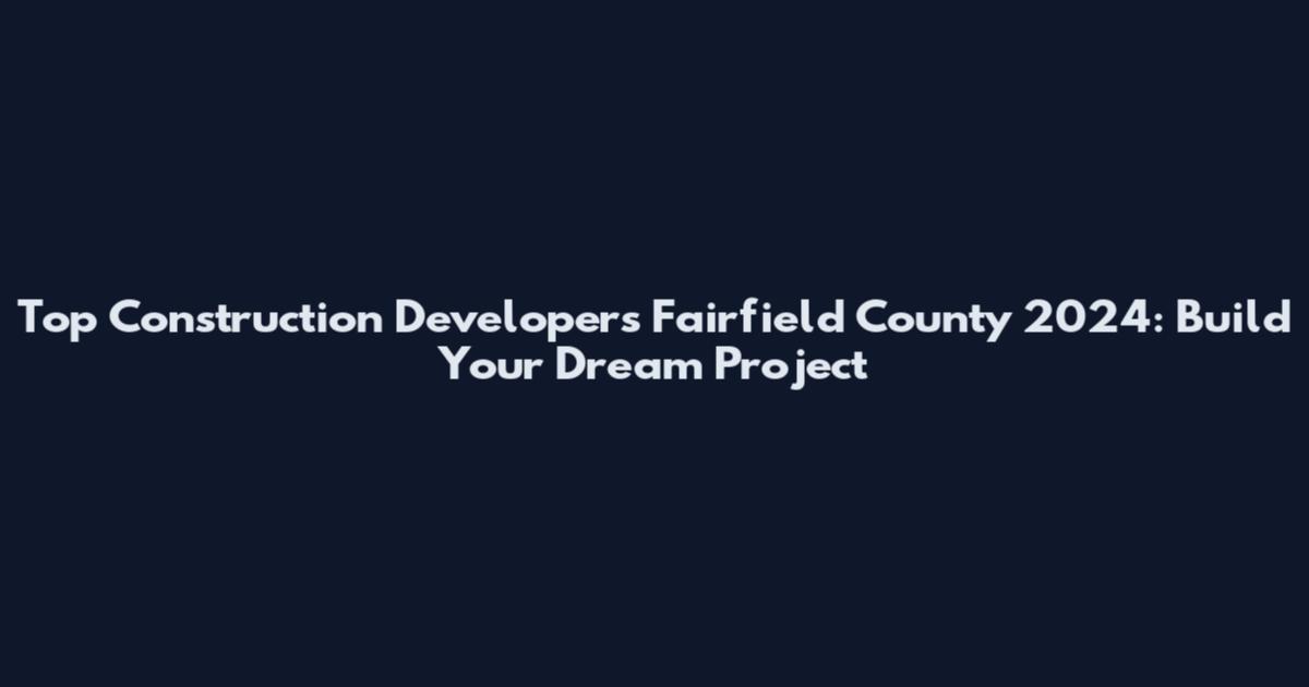 Top Construction Developers Fairfield County 2024: Build Your Dream Project