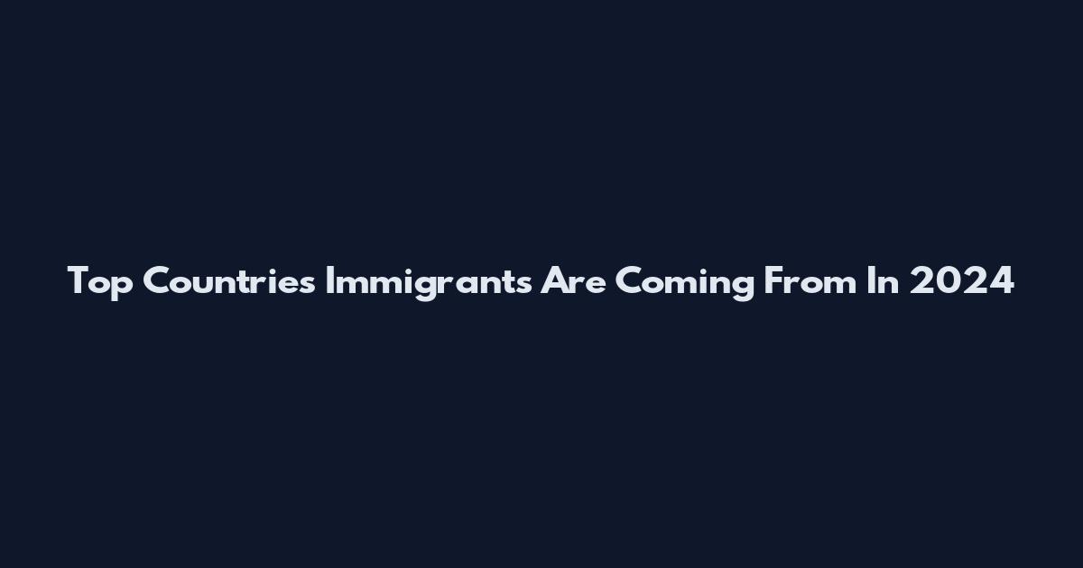 Top Countries Immigrants Are Coming From In 2024