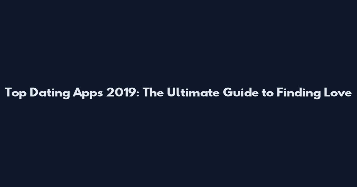 Top Dating Apps 2019: The Ultimate Guide to Finding Love