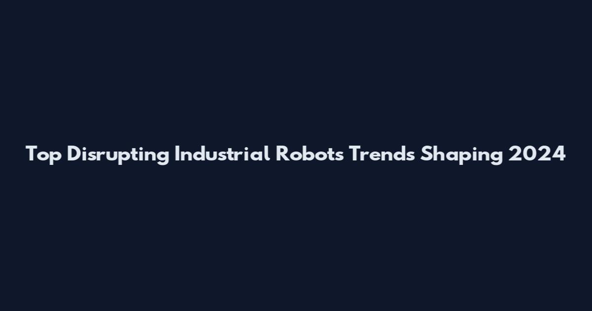 Top Disrupting Industrial Robots Trends Shaping 2024