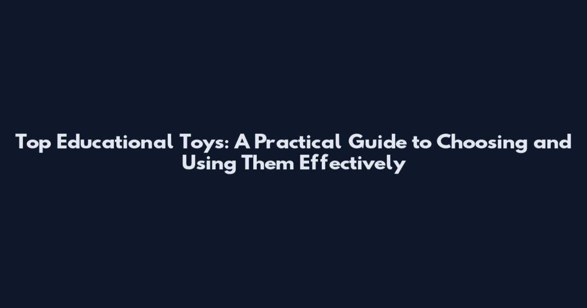Top Educational Toys: A Practical Guide to Choosing and Using Them Effectively