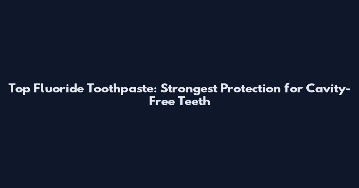 Top Fluoride Toothpaste: Strongest Protection for Cavity-Free Teeth