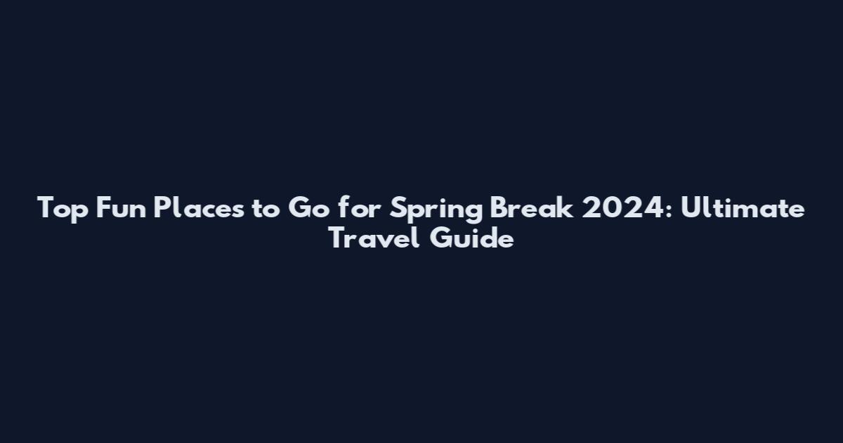Top Fun Places to Go for Spring Break 2024: Ultimate Travel Guide