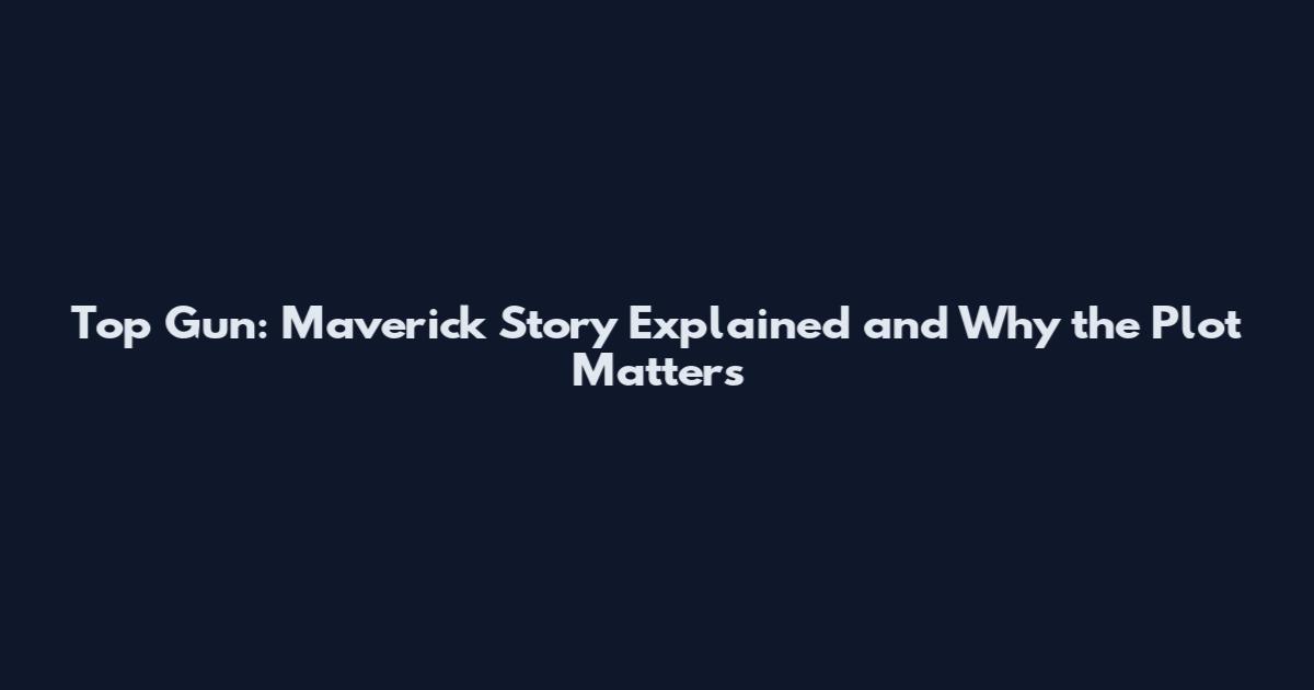 Top Gun: Maverick Story Explained and Why the Plot Matters