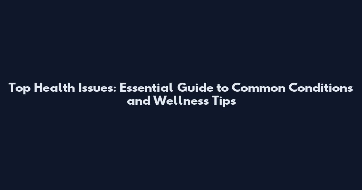Top Health Issues: Essential Guide to Common Conditions and Wellness Tips
