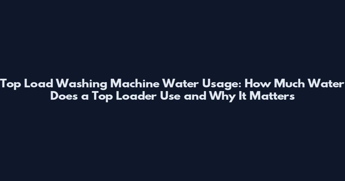 Top Load Washing Machine Water Usage: How Much Water Does a Top Loader Use and Why It Matters