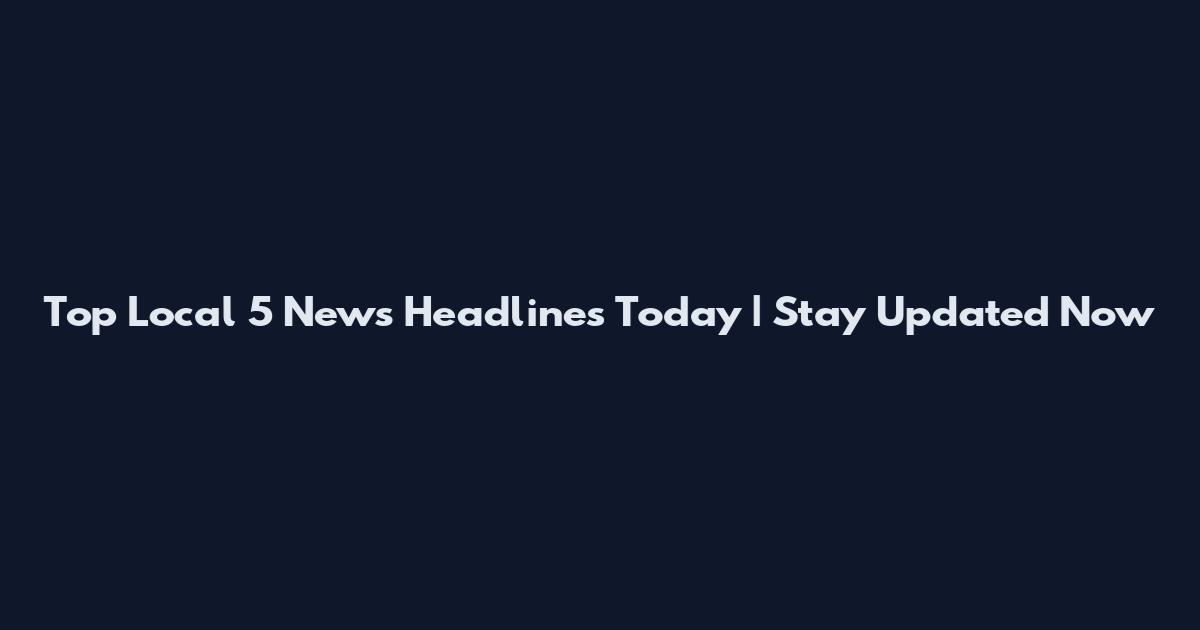 Top Local 5 News Headlines Today | Stay Updated Now