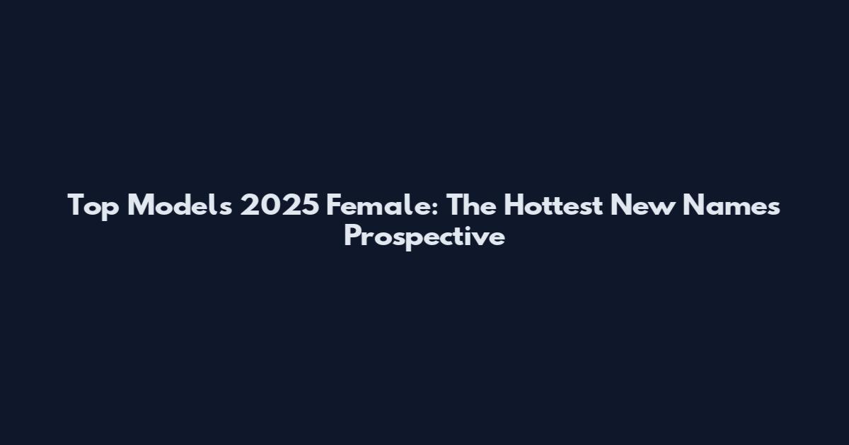 Top Models 2025 Female: The Hottest New Names Prospective