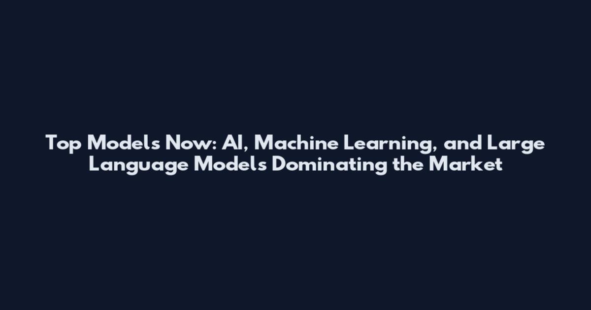 Top Models Now: AI, Machine Learning, and Large Language Models Dominating the Market