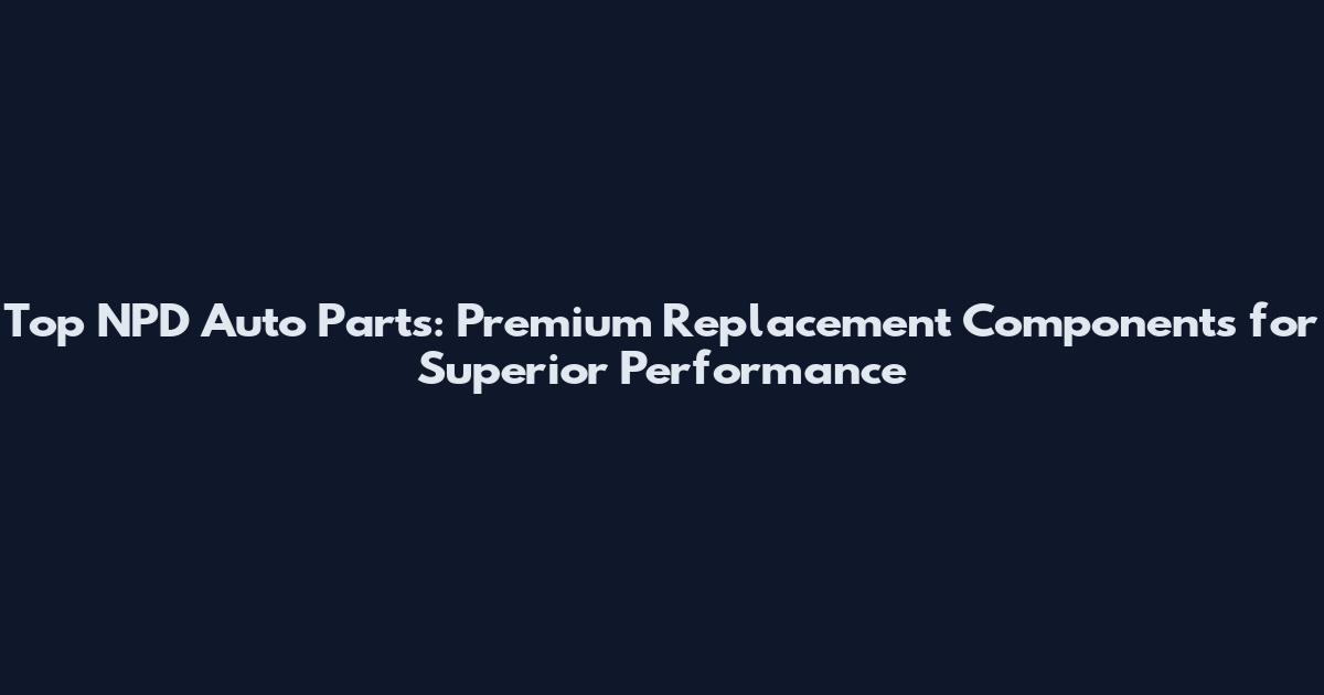 Top NPD Auto Parts: Premium Replacement Components for Superior Performance