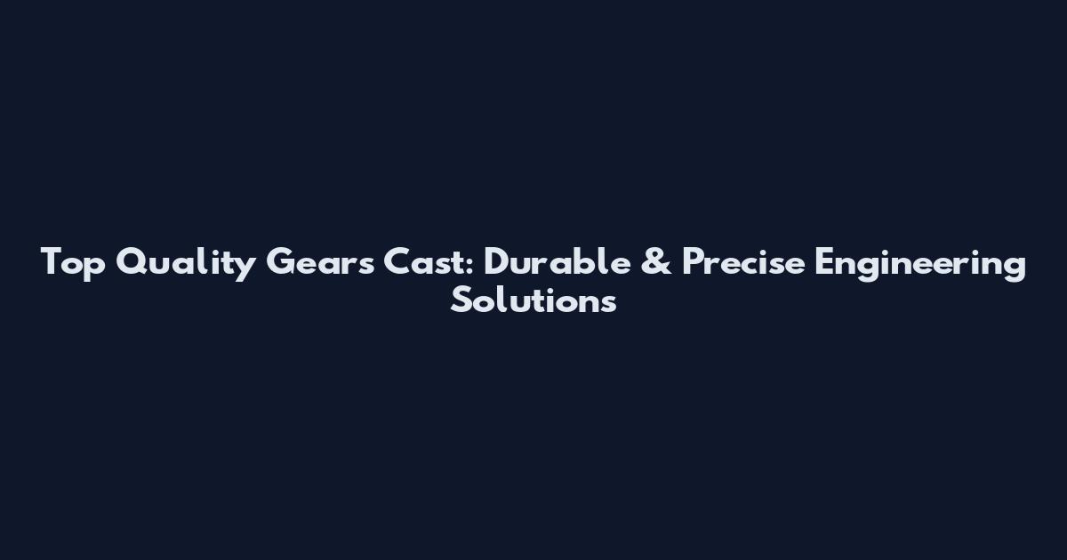 Top Quality Gears Cast: Durable & Precise Engineering Solutions