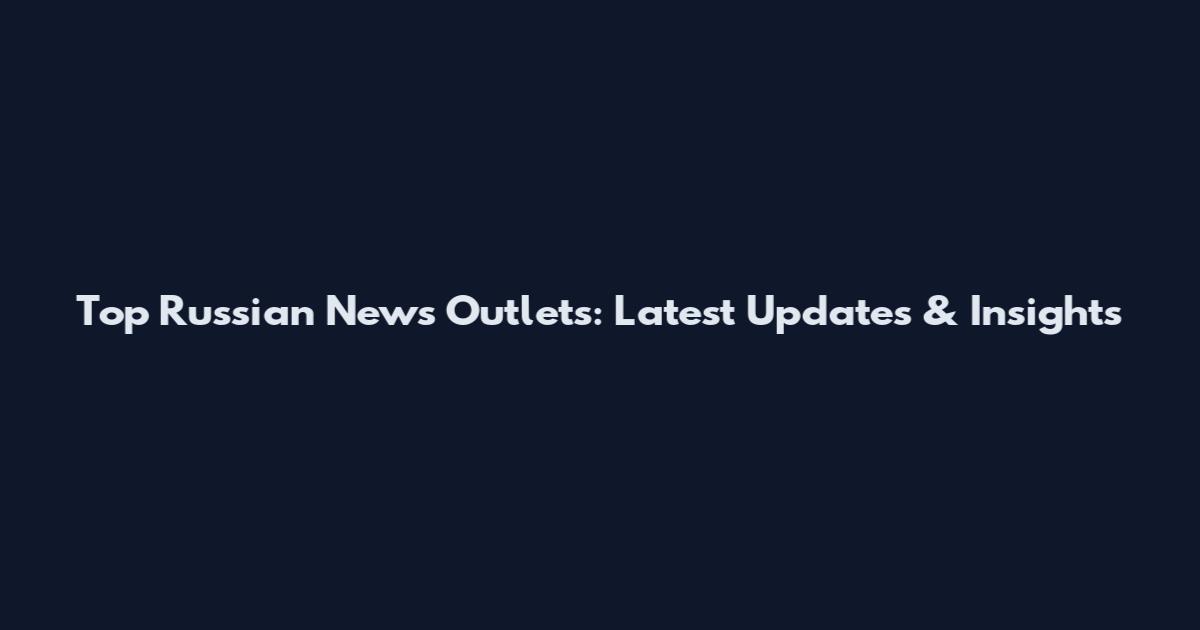 Top Russian News Outlets: Latest Updates & Insights