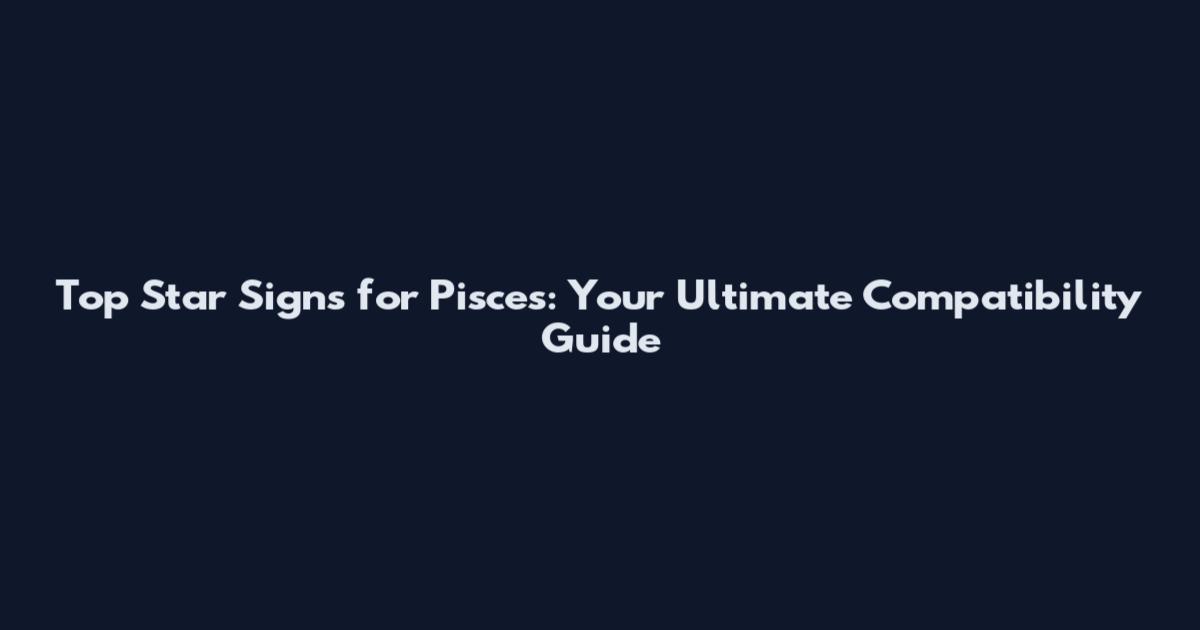 Top Star Signs for Pisces: Your Ultimate Compatibility Guide