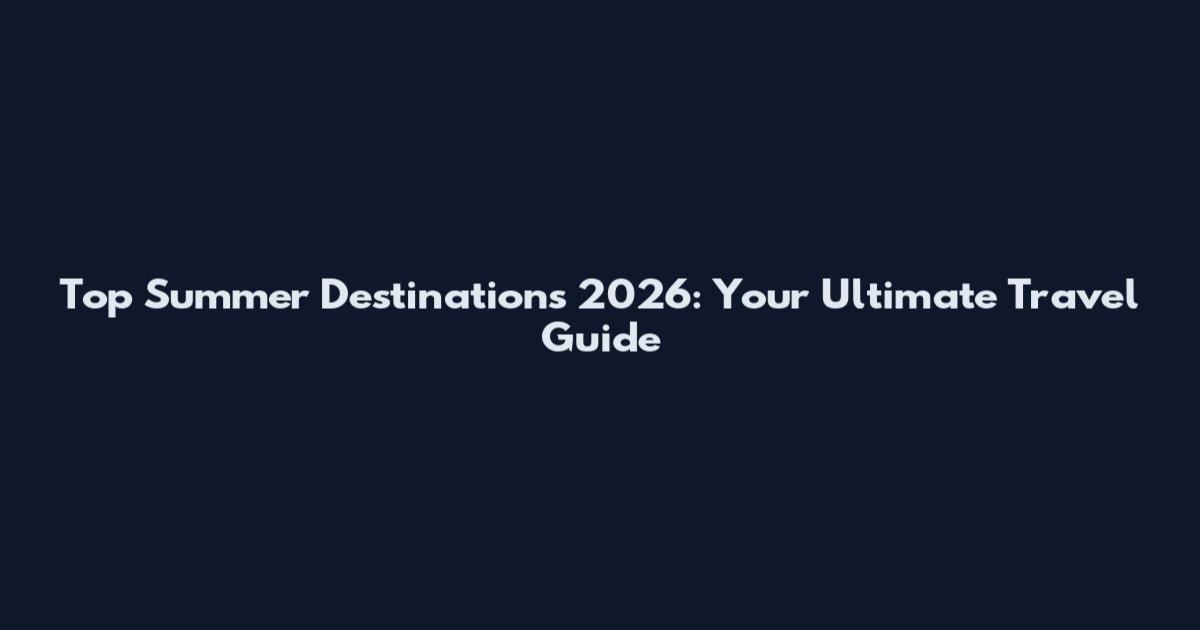 Top Summer Destinations 2026: Your Ultimate Travel Guide