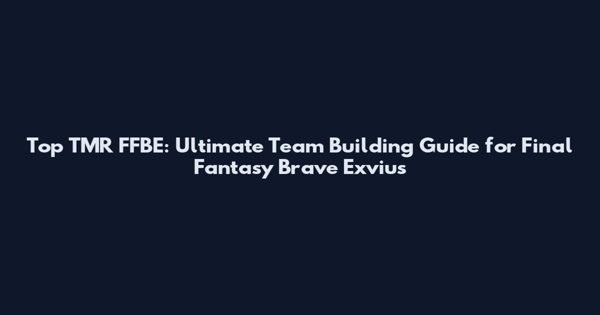 Top TMR FFBE: Ultimate Team Building Guide for Final Fantasy Brave Exvius