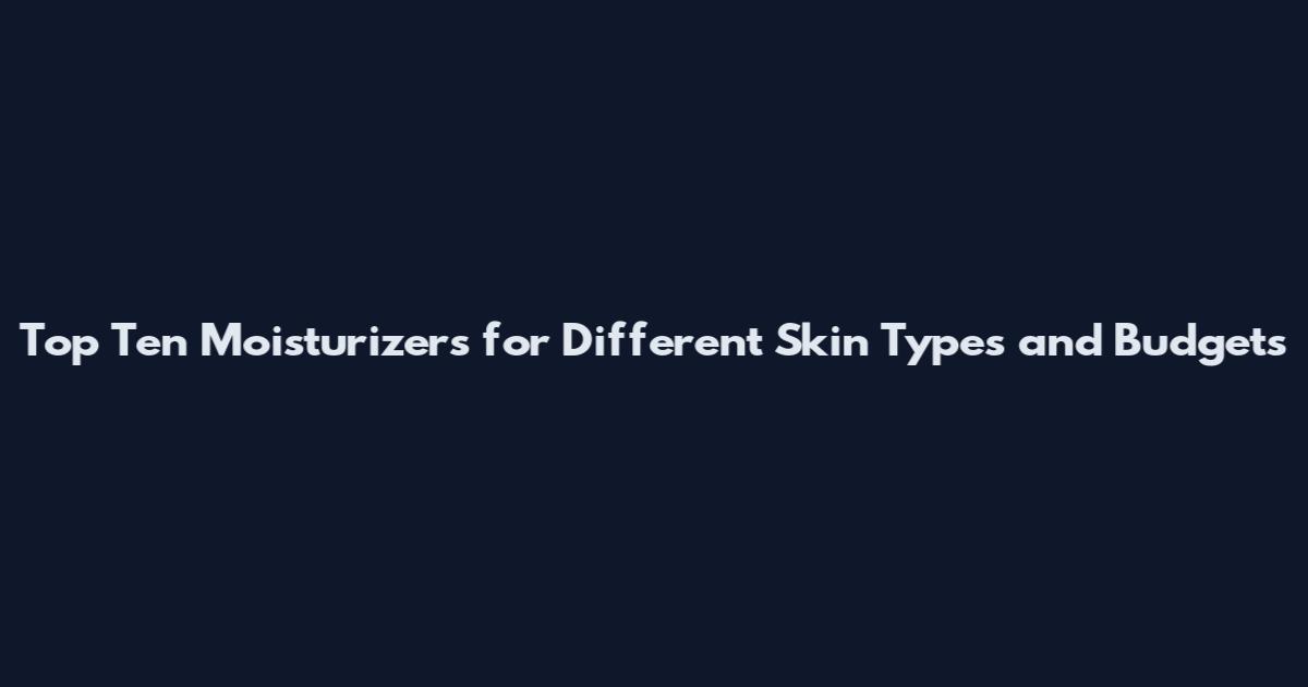 Top Ten Moisturizers for Different Skin Types and Budgets