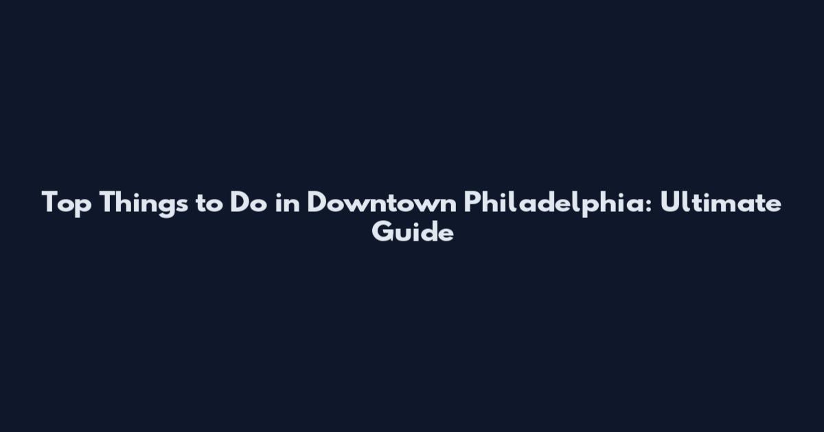 Top Things to Do in Downtown Philadelphia: Ultimate Guide