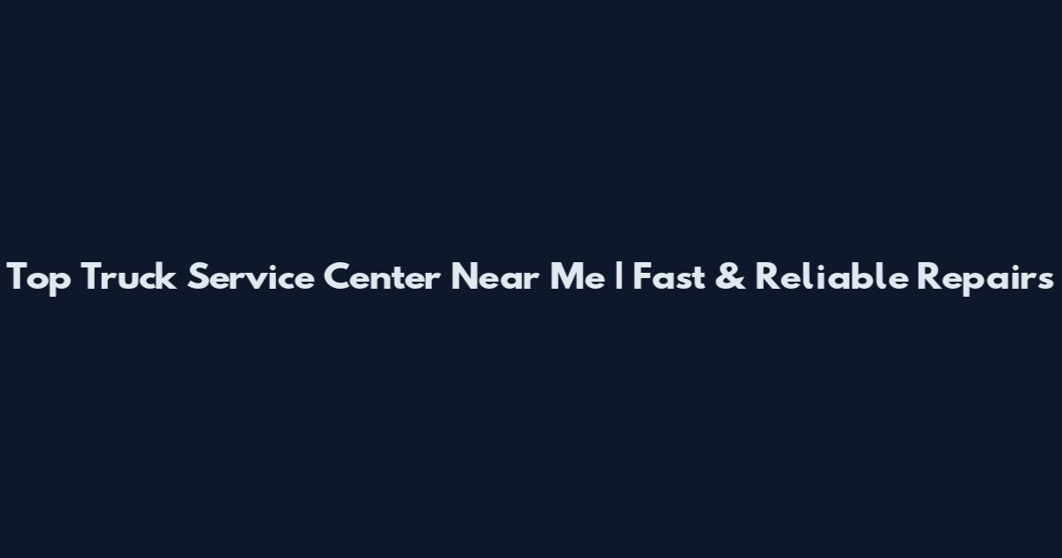Top Truck Service Center Near Me | Fast & Reliable Repairs