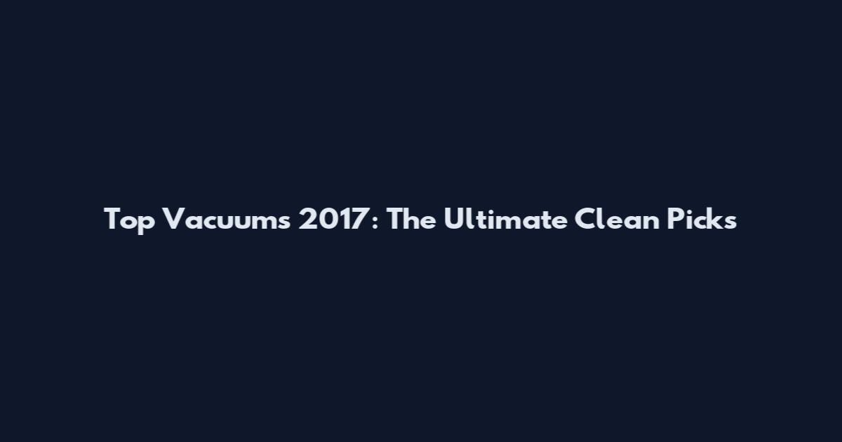 Top Vacuums 2017: The Ultimate Clean Picks