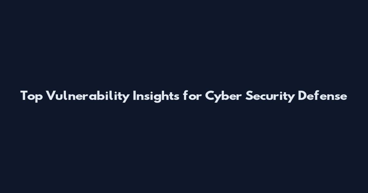 Top Vulnerability Insights for Cyber Security Defense