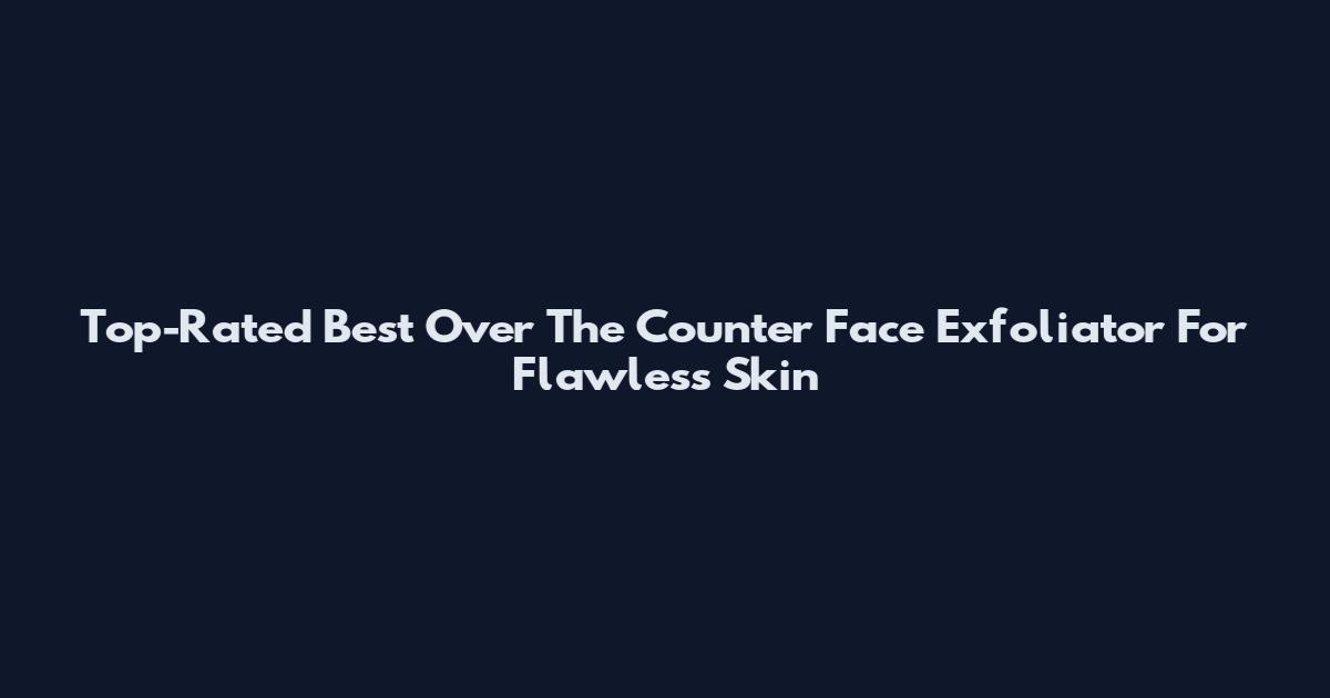 Top-Rated Best Over The Counter Face Exfoliator For Flawless Skin