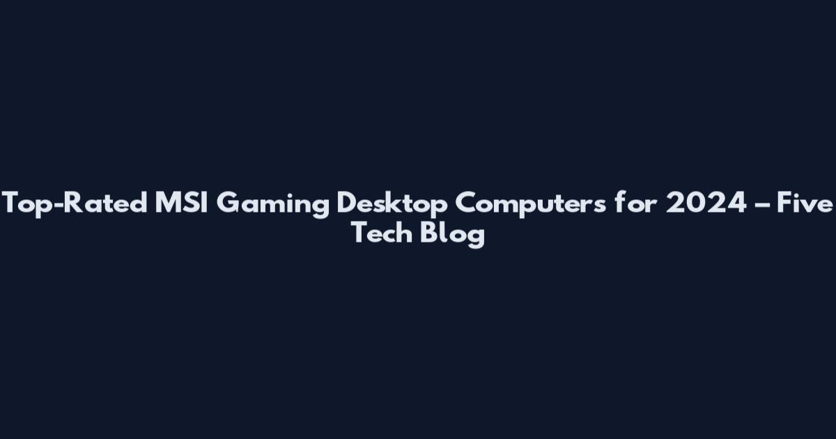 Top-Rated MSI Gaming Desktop Computers for 2024 – Five Tech Blog