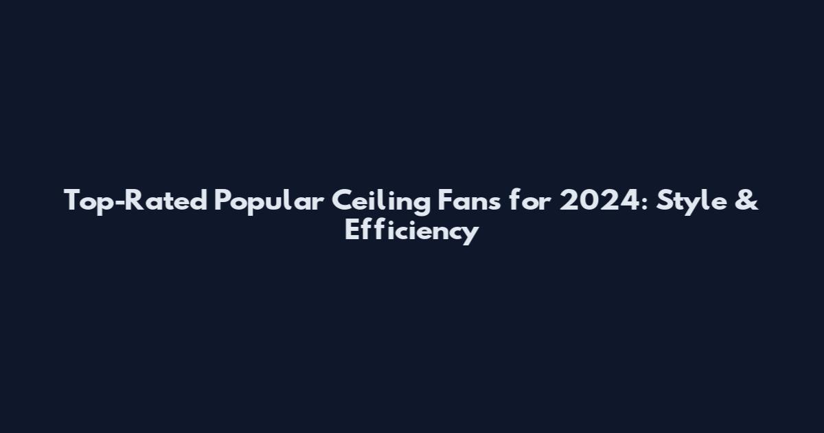 Top-Rated Popular Ceiling Fans for 2024: Style & Efficiency