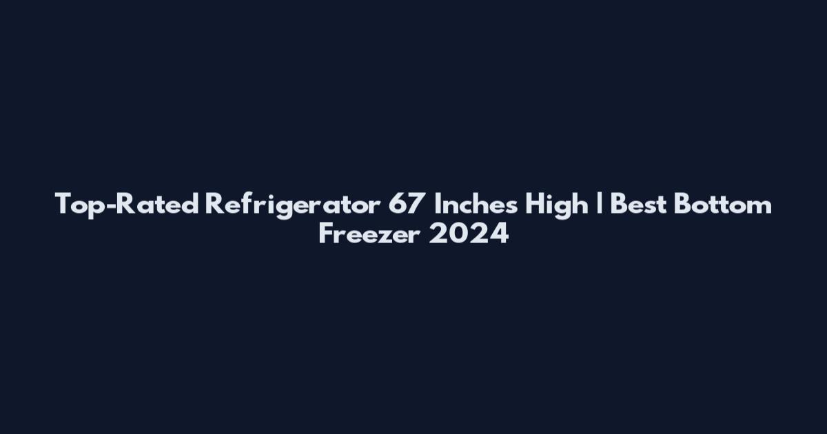 Top-Rated Refrigerator 67 Inches High | Best Bottom Freezer 2024