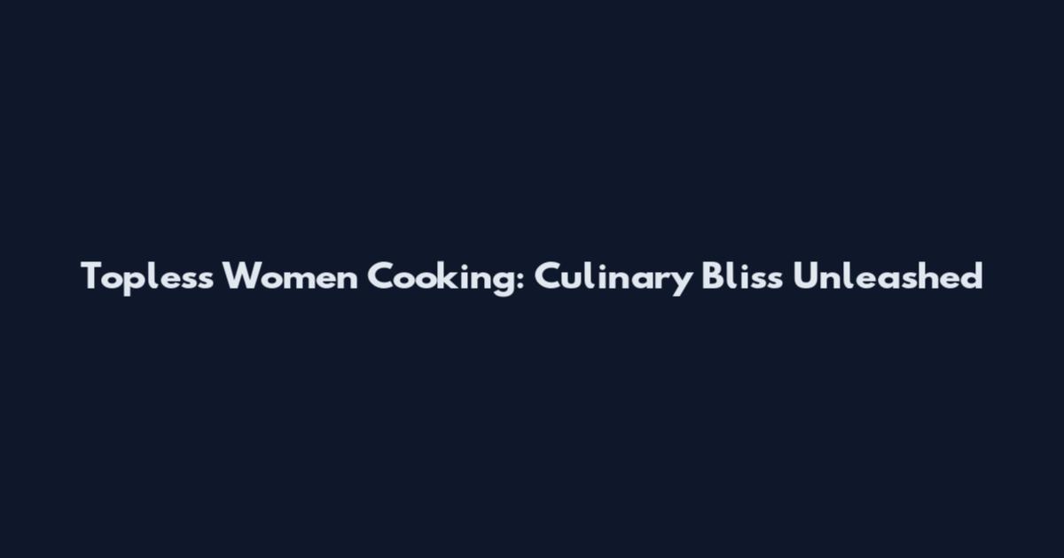 Topless Women Cooking: Culinary Bliss Unleashed
