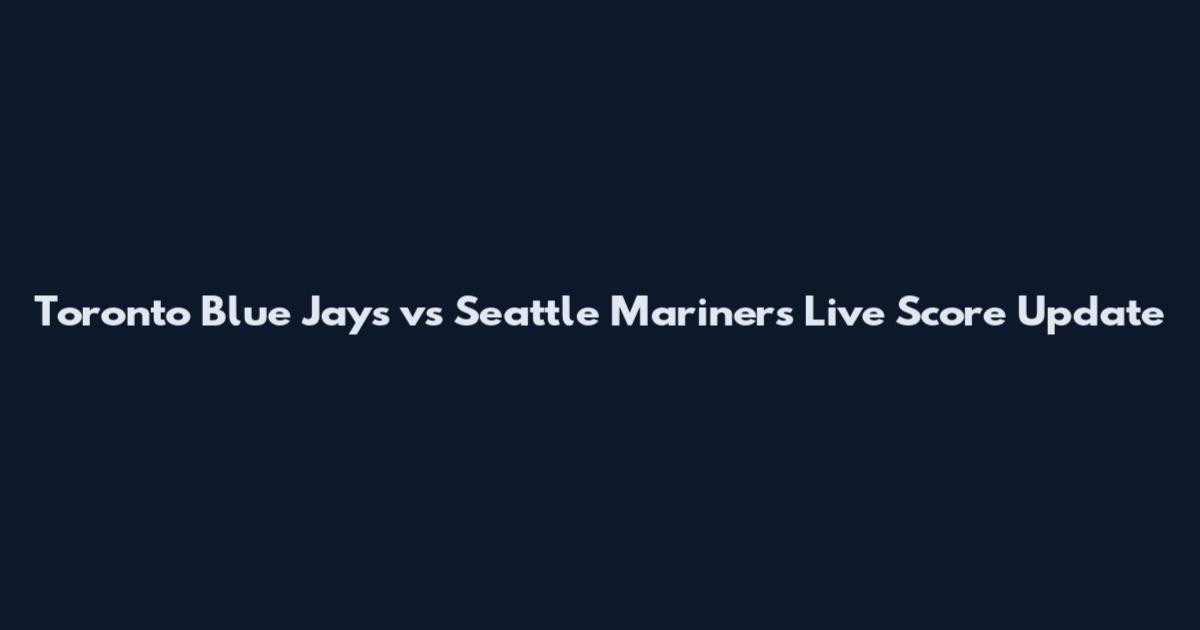 Toronto Blue Jays vs Seattle Mariners Live Score Update
