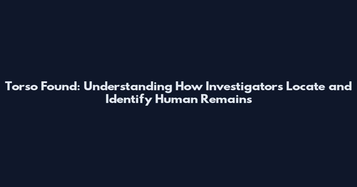 Torso Found: Understanding How Investigators Locate and Identify Human Remains