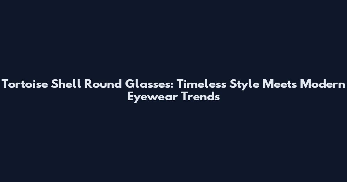 Tortoise Shell Round Glasses: Timeless Style Meets Modern Eyewear Trends