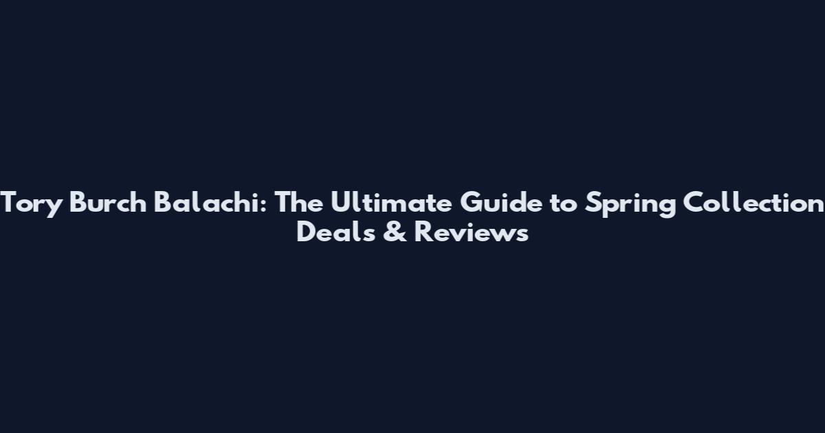 Tory Burch Balachi: The Ultimate Guide to Spring Collection Deals & Reviews