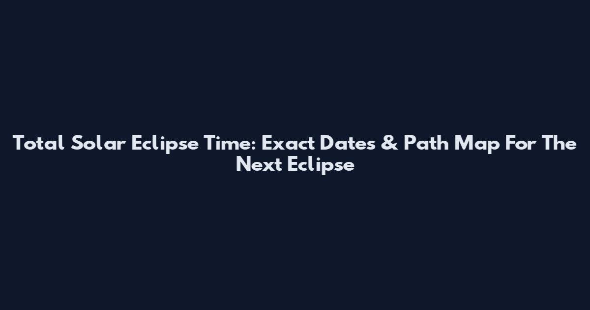 Total Solar Eclipse Time: Exact Dates & Path Map For The Next Eclipse