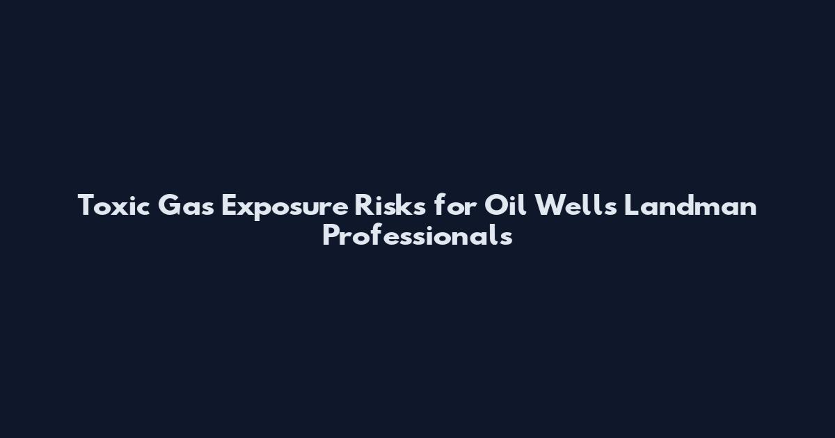Toxic Gas Exposure Risks for Oil Wells Landman Professionals