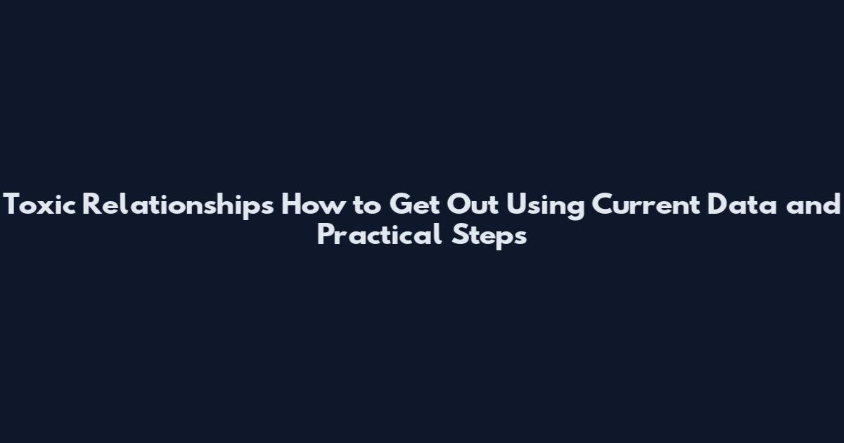 Toxic Relationships How to Get Out Using Current Data and Practical Steps