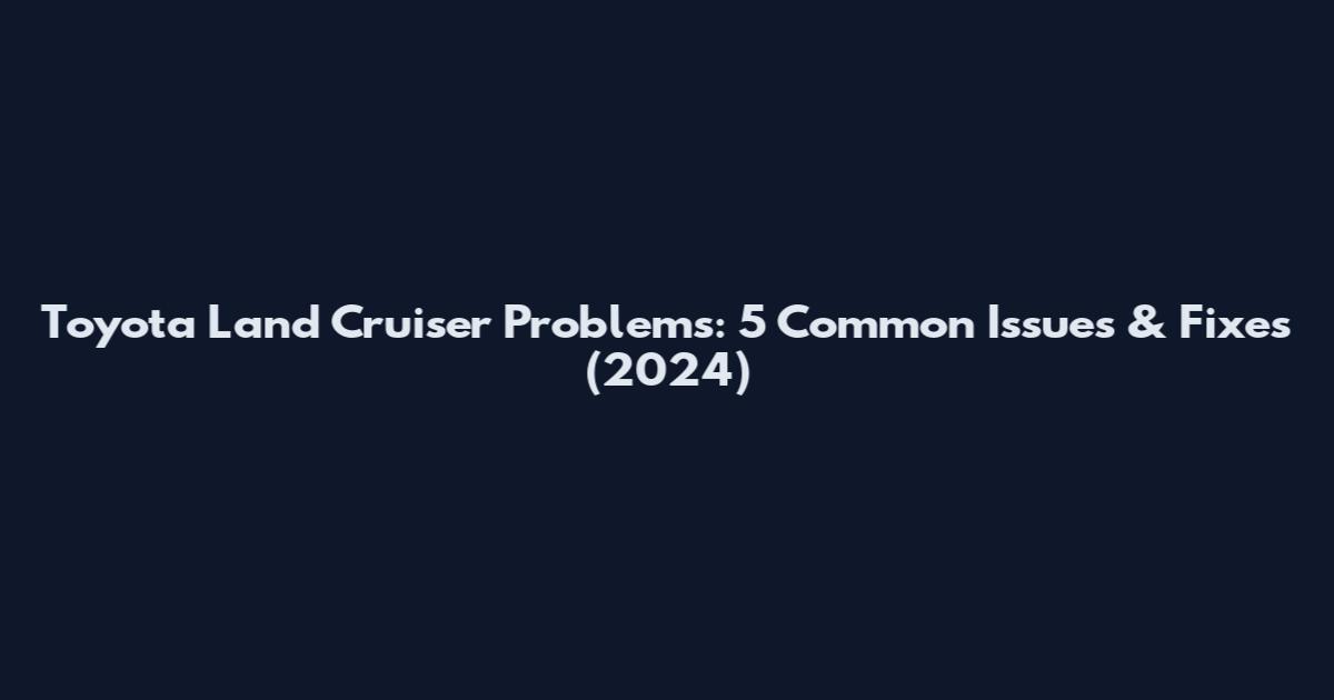 Toyota Land Cruiser Problems: 5 Common Issues & Fixes (2024)
