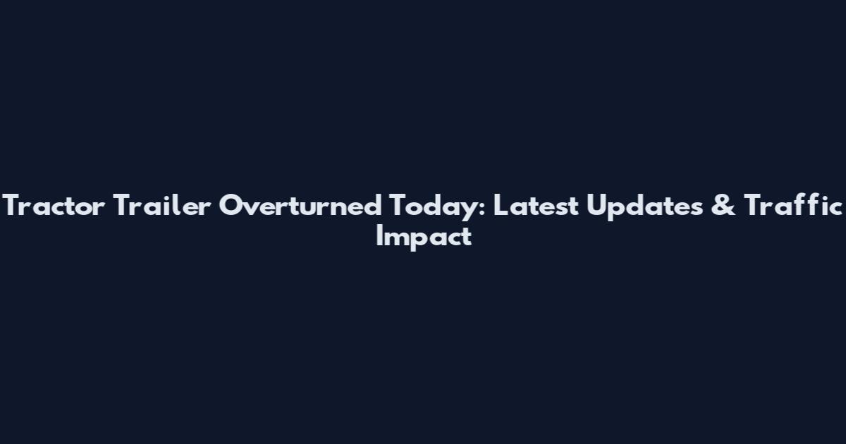 Tractor Trailer Overturned Today: Latest Updates & Traffic Impact