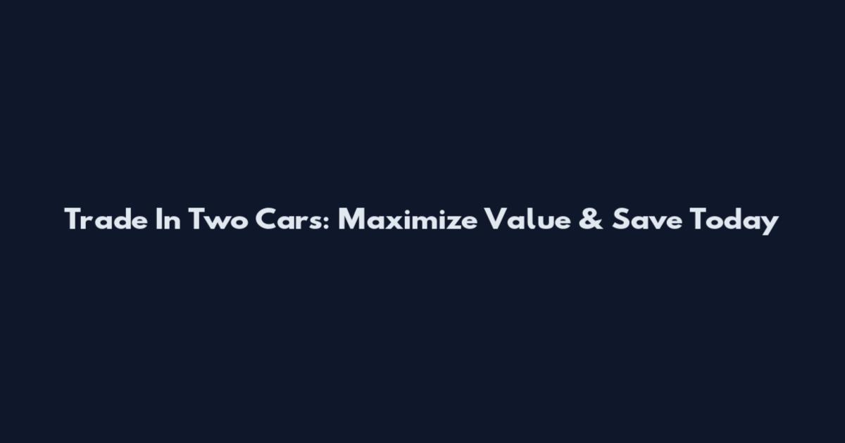 Trade In Two Cars: Maximize Value & Save Today