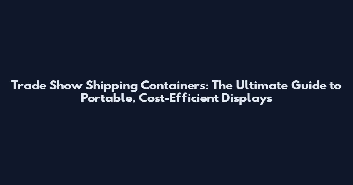 Trade Show Shipping Containers: The Ultimate Guide to Portable, Cost-Efficient Displays