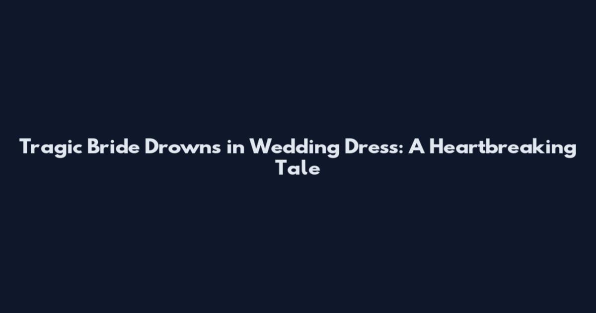 Tragic Bride Drowns in Wedding Dress: A Heartbreaking Tale