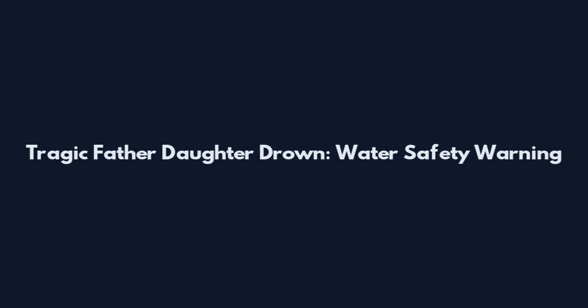 Tragic Father Daughter Drown: Water Safety Warning