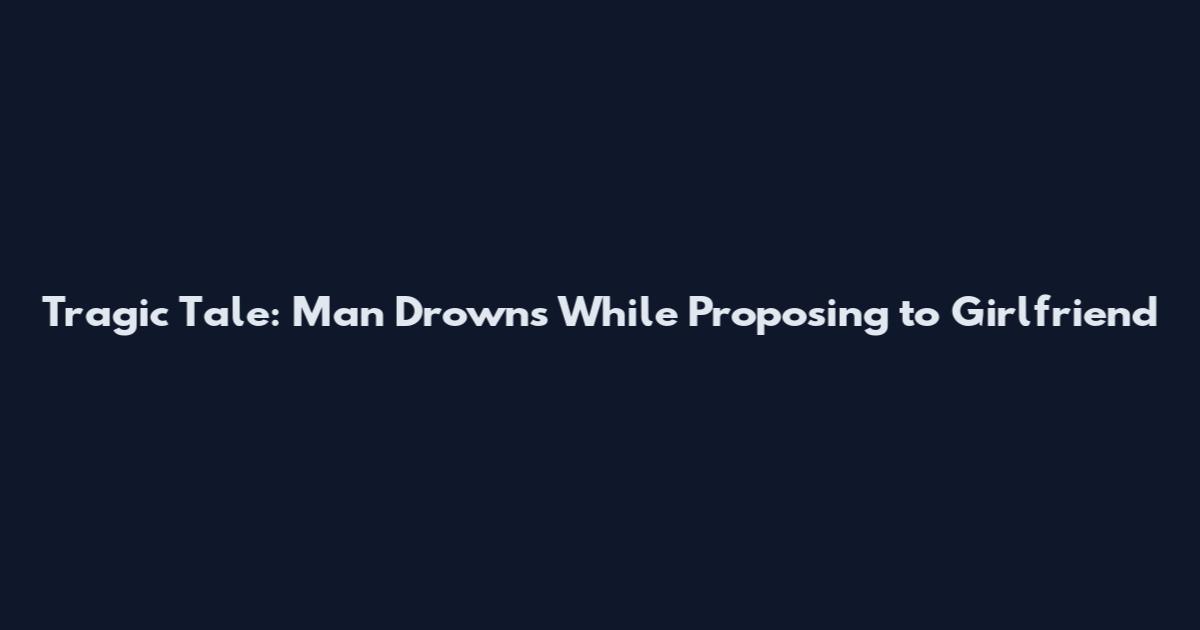 Tragic Tale: Man Drowns While Proposing to Girlfriend