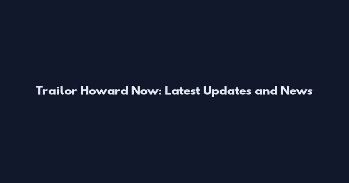 Trailor Howard Now: Latest Updates and News