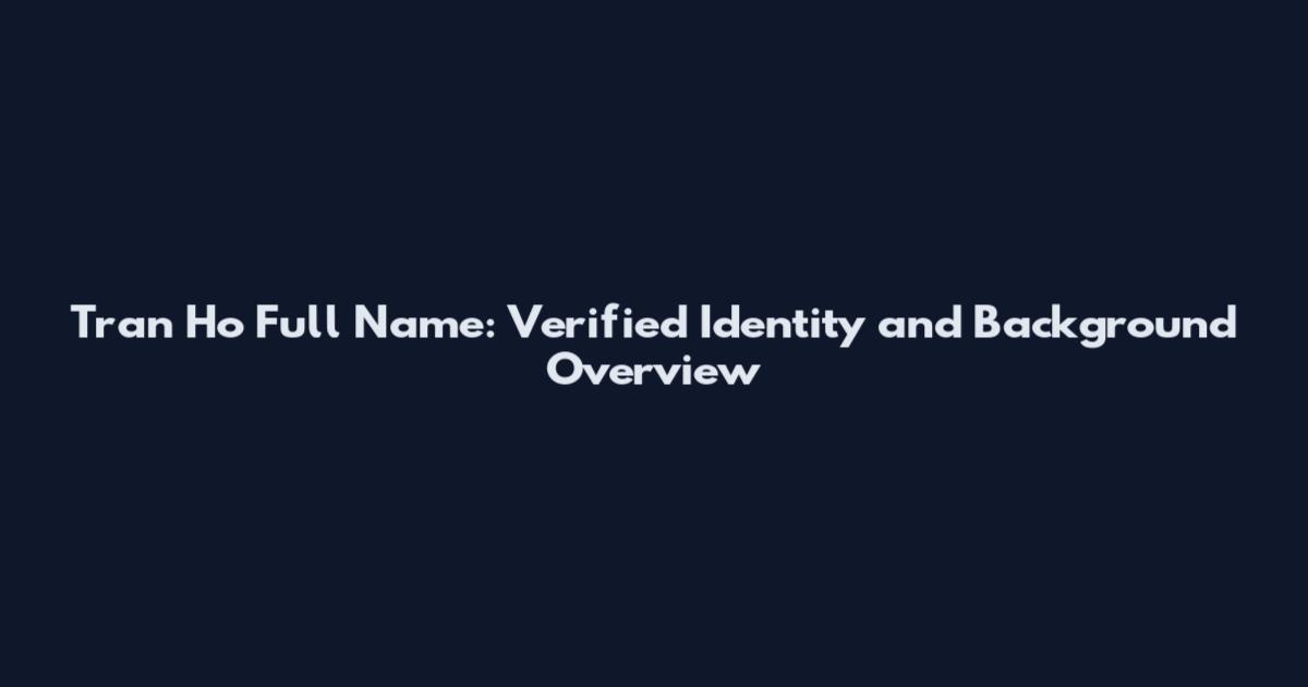 Tran Ho Full Name: Verified Identity and Background Overview