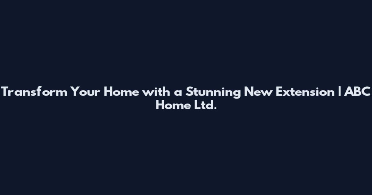 Transform Your Home with a Stunning New Extension | ABC Home Ltd.