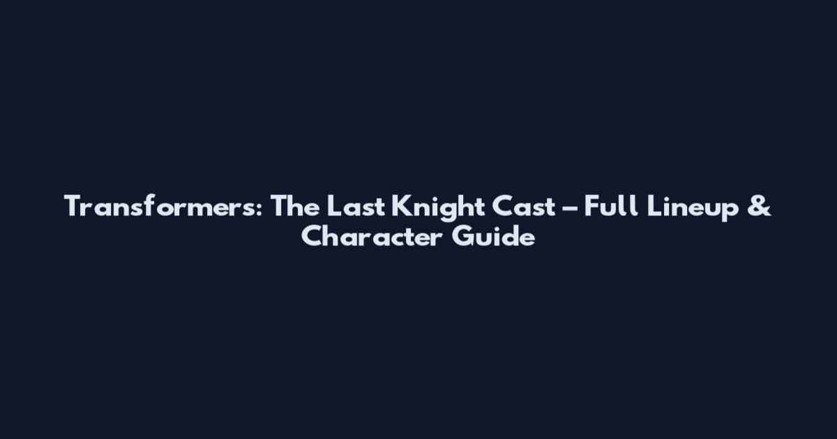 Transformers: The Last Knight Cast – Full Lineup & Character Guide