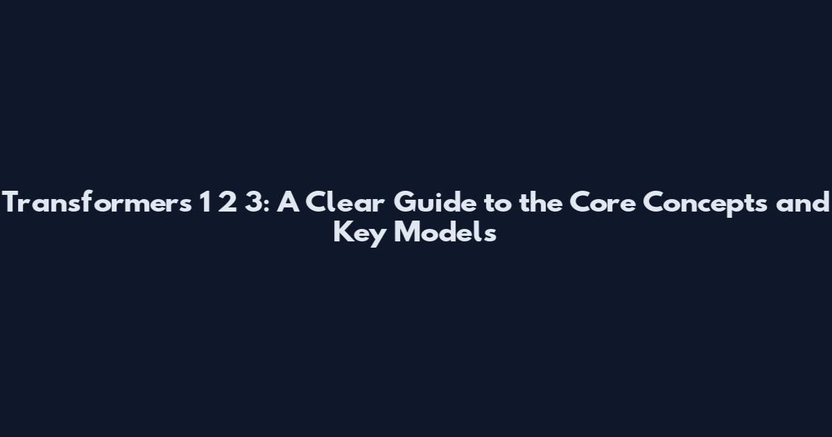 Transformers 1 2 3: A Clear Guide to the Core Concepts and Key Models